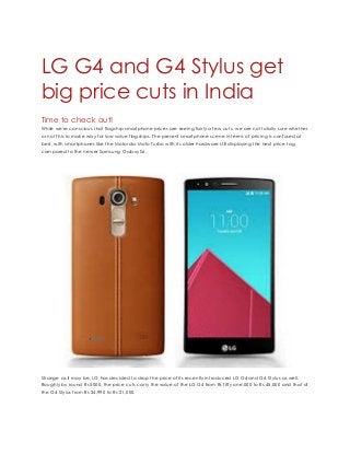 LG G4 and G4 Stylus get
big price cuts in India
Time to check out!
While we're conscious that flagship smartphone prices are seeing fairly a few cuts, we are not totally sure whether
or not this to make way for low-value flagships. The present smartphone scene in terms of pricing is confused at
best, with smartphones like the Motorola Moto Turbo with its older hardware still displaying the next price tag
compared to the newer Samsung Galaxy S6.
Strange as it may be, LG has decided to drop the price of its recently introduced LG G4 and G4 Stylus as well.
Roughly by round Rs 5000, the price cuts carry the value of the LG G4 from Rs fifty one,000 to Rs 45,000 and that of
the G4 Stylus from Rs 24,990 to Rs 21,000.
 