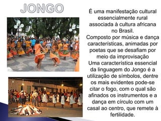 É uma manifestação cultural
essencialmente rural
associada à cultura africana
no Brasil.
Composto por música e dança
características, animadas por
poetas que se desafiam por
meio da improvisação
Uma característica essencial
da linguagem do Jongo é a
utilização de símbolos, dentre
os mais evidentes pode-se
citar o fogo, com o qual são
afinados os instrumentos e a
dança em círculo com um
casal ao centro, que remete à
fertilidade.
 