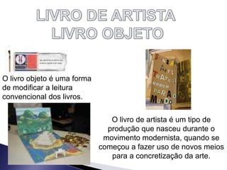 O livro objeto é uma forma
de modificar a leitura
convencional dos livros.
O livro de artista é um tipo de
produção que nasceu durante o
movimento modernista, quando se
começou a fazer uso de novos meios
para a concretização da arte.
 