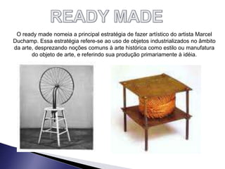 O ready made nomeia a principal estratégia de fazer artístico do artista Marcel
Duchamp. Essa estratégia refere-se ao uso de objetos industrializados no âmbito
da arte, desprezando noções comuns à arte histórica como estilo ou manufatura
do objeto de arte, e referindo sua produção primariamente à idéia.
 