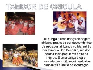 Ou punga é uma dança de origem
africana praticada por descendentes
de escravos africanos no Maranhão
em louvor a São Benedito, um dos
santos mais populares entre os
negros. É uma dança alegre,
marcada por muito movimento dos
brincantes e muita descontração.
 