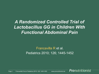 www.pronutritionist.net
A Randomized Controlled Trial of
Lactobacillus GG in Children With
Functional Abdominal Pain
Francavilla R et al.
Pediatrics 2010; 126; 1445-1452
Page 1 Francavilla R et al. Pediatrics 2010; 126: 1445-1452
 