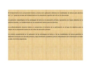 El fortalecimiento de la comprensión lectora a través de la aplicación didáctica de modalidades de lectura para alumnos
de 1°y 2° grado es la base del fortalecimiento en la adquisición cognitiva del niño en la vida escolar.
La aplicación metodológica de las estrategias de lectura en la educación primaria, representa una mejora didáctica en la
práctica docente y un fortalecimiento en la comprensión lectora para los alumnos.
La profesionalización docente implica un compromiso al momento de la optimización en el logro de objetivos para la
mejora de la comprensión lectora en los niños de educación primaria.
La omisión procedimental en la aplicación de las estrategias de lectura y de las modalidades de lectura garantiza la
distorsión funcional en la escuela primaria y bajo rendimiento académico para la interpretación de la información en todas
y cada una de las asignaturas.
 