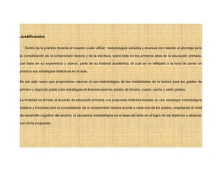 Justificación:
Dentro de la práctica docente el maestro suele utilizar metodologías variadas y diversas con relación al abordaje para
la consolidación de la comprensión lectora y de la escritura, sobre todo en los primeros años de la educación primaria,
con base en su experiencia y acervo, parte de su historial académico, el cual se ve reflejado a la hora de poner en
practica sus estrategias didácticas en el aula.
Es por esta razón que proponemos retomar el uso metodológico de las modalidades de la lectura para los grados de
primero y segundo grado y las estrategias de lecturas para los grados de tercero, cuarto, quinto y sexto grados.
La finalidad es brindar al docente de educación primaria una propuesta didáctica basada en una estrategia metodológica
objetiva y funcional para la consolidación de la comprensión lectora acorde a cada uno de los grados, respetando el nivel
de desarrollo cognitivo del alumno; la secuencia metodológica es la base del éxito en el logro de los objetivos a alcanzar
con dicha propuesta.
 