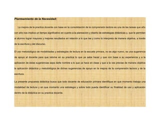 Planteamiento de la Necesidad:
La mejora de la practica docente con base en la consolidación de la comprensión lectora es una de las tareas que año
con año nos implica un tiempo significativo en cuanto a la planeación y diseño de estrategias didácticas y, que le permitan
al alumno lograr mayores y mejores resultados en relación a lo que lee y como lo interpreta de manera objetiva, a través
de la escritura y del discurso.
El uso metodológico de modalidades y estrategias de lectura en la escuela primara, no es algo nuevo, es una sugerencia
de apoyo al docente para que retome en su practica lo que ya sabe hacer y que con base a su experiencia y a la
aplicación de éstas sugerencias sepa darle nombre a lo que ya hace en clase y que a la ves precise de manera objetiva
la aplicación didáctica y metodológica de dichas sugerencias de apoyo en la mejora de la comprensión lectora y de la
escritura.
La presente propuesta didáctica busca que todo docente de educación primara identifique en que momento trabaja una
modalidad de lectura y en que momento una estrategia y sobre todo pueda identificar su finalidad de uso y aplicación
dentro de la didáctica en su practica docente.
 