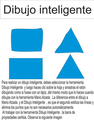 Dibujo inteligente
Para realizar un dibujo inteligente, debes seleccionar la herramienta
Dibujo Inteligente y luego haces clic sobre la hoja y arrastras el ratón
dibujando como si fuese con un lápiz, del mismo modo que lo haces cuando
dibujas con la herramienta ManoAlzada .La diferencia entre el dibujo a
ManoAlzada y el Dibujo Inteligente , es que el segundo estiliza las líneas y
elimina los puntos que no son necesarios automáticamente.
Al trabajar con la herramienta Dibujo Inteligente , la barra de
propiedades cambia. Observa la siguiente imagen