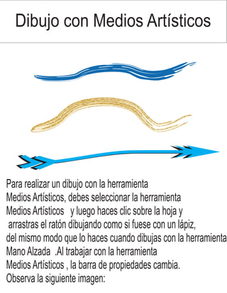 Dibujo con Medios Artísticos
Para realizar un dibujo con la herramienta
MediosArtísticos, debes seleccionar la herramienta
MediosArtísticos y luego haces clic sobre la hoja y
arrastras el ratón dibujando como si fuese con un lápiz,
del mismo modo que lo haces cuando dibujas con la herramienta
ManoAlzada .Al trabajar con la herramienta
MediosArtísticos , la barra de propiedades cambia.
Observa la siguiente imagen: