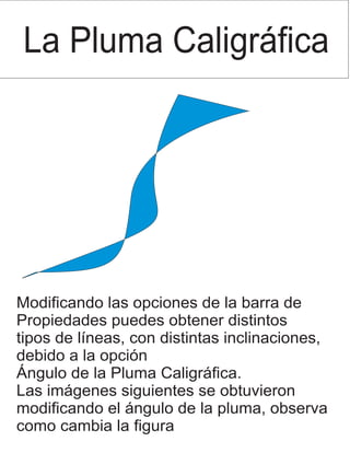 La Pluma Caligráfica
Modificando las opciones de la barra de
Propiedades puedes obtener distintos
tipos de líneas, con distintas inclinaciones,
debido a la opción
Ángulo de la Pluma Caligráfica.
Las imágenes siguientes se obtuvieron
modificando el ángulo de la pluma, observa
como cambia la figura