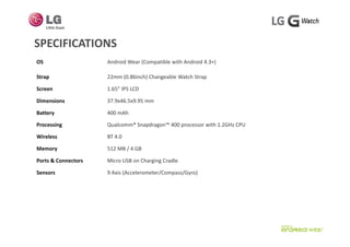SPECIFICATIONSSPECIFICATIONS
OS Android Wear (Compatible with Android 4.3+) 
Strap 22mm (0.86inch) Changeable Watch Strap 
Screen 1.65” IPS LCD
Dimensions 37.9x46.5x9.95 mm
Battery 400 mAh
P i Q l ® S d ™ 400 ith 1 2GH CPUProcessing Qualcomm® Snapdragon™ 400 processor with 1.2GHz CPU 
Wireless BT 4.0
Memory 512 MB / 4 GB
Ports & Connectors Micro USB on Charging Cradle
Sensors 9 Axis (Accelerometer/Compass/Gyro)
 