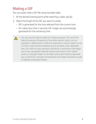 Custom-designed Features 8
Making a GIF
You can easily make a GIF file using recorded video.
1 At the desired starting point while watching a video, tap .
2 Select the length of the GIF you want to create.
GIF is generated for the time selected from the current time.
For videos less than 5 seconds, GIF images are automatically
generated for the remaining time.
You may use this feature solely for creative purposes. The use of this
feature involving infringement of any other person’s rights, such as
copyright or defamatory or offensive statements, may be subject to civil,
criminal, or administrative liabilities and/or penalties under applicable
laws. You shall not copy, reproduce, distribute, or otherwise make illegal
use of any copyrighted materials without permission of the rightful
owner or copyright holder. To the fullest extent permitted by applicable
law, LG Electronics disclaims all expressed and implied warranties as well
as liabilities associated thereto.
 