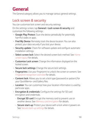 Settings 98
General
The General category allows you to manage various general settings.
Lock screen & security
You can customize lock screen and security settings.
On the settings screen, tap General Lock screen & security and
customize the following settings:
Google Play Protect: Scan the device periodically for potentially
harmful codes or apps.
Find My Device: Remotely track the device location. You can also
protect your data securely if you lost your device.
Security update: Check for software update and configure automatic
installation settings.
Select screen lock: Select the desired screen lock method. See Home
screen layout for details.
Customize Lock screen: Change the information displayed on the
locked screen.
Secure lock settings: Change the secure lock settings.
Fingerprints: Use your fingerprint to unlock the screen or content. See
Fingerprint recognition overview for details.
Content lock: Allows you to set a lock type (password or pattern) for
your QuickMemo+ and Gallery files.
Location: You can customize how your location information is used by
particular apps.
Encryption & credentials: Configure the settings for SD card
encryption and credentials.
- Encrypt SD card: Encrypt the memory card to prevent use on
another device. See Memory card encryption for details.
- Secure start-up: Protect your device with a lock when it powers on.
See Secure start-up settings for details.
 