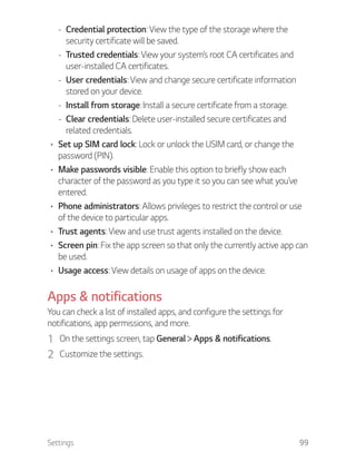 Settings 99
- Credential protection: View the type of the storage where the
security certificate will be saved.
- Trusted credentials: View your system’s root CA certificates and
user-installed CA certificates.
- User credentials: View and change secure certificate information
stored on your device.
- Install from storage: Install a secure certificate from a storage.
- Clear credentials: Delete user-installed secure certificates and
related credentials.
Set up SIM card lock: Lock or unlock the USIM card, or change the
password (PIN).
Make passwords visible: Enable this option to briefly show each
character of the password as you type it so you can see what you’ve
entered.
Phone administrators: Allows privileges to restrict the control or use
of the device to particular apps.
Trust agents: View and use trust agents installed on the device.
Screen pin: Fix the app screen so that only the currently active app can
be used.
Usage access: View details on usage of apps on the device.
Apps & notifications
You can check a list of installed apps, and configure the settings for
notifications, app permissions, and more.
1 On the settings screen, tap General Apps & notifications.
2 Customize the settings.
 