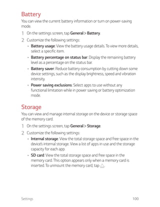 Settings 100
Battery
You can view the current battery information or turn on power-saving
mode.
1 On the settings screen, tap General Battery.
2 Customize the following settings:
Battery usage: View the battery usage details. To view more details,
select a specific item.
Battery percentage on status bar: Display the remaining battery
level as a percentage on the status bar.
Battery saver: Reduce battery consumption by cutting down some
device settings, such as the display brightness, speed and vibration
intensity.
Power saving exclusions: Select apps to use without any
functional limitation while in power saving or battery optimization
mode.
Storage
You can view and manage internal storage on the device or storage space
of the memory card.
1 On the settings screen, tap General Storage.
2 Customize the following settings:
Internal storage: View the total storage space and free space in the
device’s internal storage. View a list of apps in use and the storage
capacity for each app.
SD card: View the total storage space and free space in the
memory card. This option appears only when a memory card is
inserted. To unmount the memory card, tap .
 