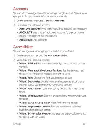 Settings 101
Accounts
You can add or manage accounts, including a Google account. You can also
sync particular apps or user information automatically.
1 On the settings screen, tap General Accounts.
2 Customize the following settings:
Auto-sync accounts: Sync all the registered accounts automatically.
ACCOUNTS: View a list of registered accounts. To view or change
details of an account, tap the account.
Add account: Add accounts.
Accessibility
You can manage accessibility plug-ins installed on your device.
1 On the settings screen, tap General Accessibility.
2 Customize the following settings:
Vision TalkBack: Set the device to notify screen status or actions
via voice.
Vision Message/call voice notifications: Set the device to read
the caller information or message content via voice.
Vision Font: Change the font size, boldness, or face.
Vision Display size: Set the items on the screen to a size that is
easy for you to see. Some items may change position.
Vision Touch zoom: Zoom in or out by tapping the screen three
times.
Vision Window zoom: Zoom in or out within a window and invert
the color.
Vision Large mouse pointer: Magnify the mouse pointer.
Vision High contrast screen: Turn the background color into
black for a high contrast screen.
Vision Screen color inversion: Increase the display color contrast
for people with low vision.
 