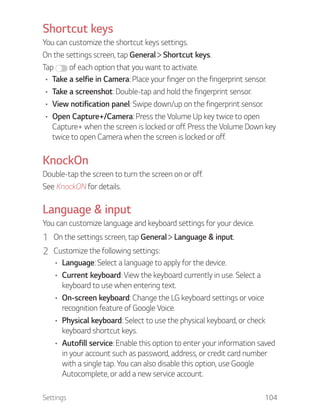 Settings 104
Shortcut keys
You can customize the shortcut keys settings.
On the settings screen, tap General Shortcut keys.
Tap of each option that you want to activate.
Take a selfie in Camera: Place your finger on the fingerprint sensor.
Take a screenshot: Double-tap and hold the fingerprint sensor.
View notification panel: Swipe down/up on the fingerprint sensor.
Open Capture+/Camera: Press the Volume Up key twice to open
Capture+ when the screen is locked or off. Press the Volume Down key
twice to open Camera when the screen is locked or off.
KnockOn
Double-tap the screen to turn the screen on or off.
See KnockON for details.
Language & input
You can customize language and keyboard settings for your device.
1 On the settings screen, tap General Language & input.
2 Customize the following settings:
Language: Select a language to apply for the device.
Current keyboard: View the keyboard currently in use. Select a
keyboard to use when entering text.
On-screen keyboard: Change the LG keyboard settings or voice
recognition feature of Google Voice.
Physical keyboard: Select to use the physical keyboard, or check
keyboard shortcut keys.
Autofill service: Enable this option to enter your information saved
in your account such as password, address, or credit card number
with a single tap. You can also disable this option, use Google
Autocomplete, or add a new service account.
 