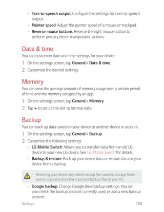 Settings 105
Text-to-speech output: Configure the settings for text-to-speech
output.
Pointer speed: Adjust the pointer speed of a mouse or trackpad.
Reverse mouse buttons: Reverse the right mouse button to
perform primary direct-manipulation actions.
Date & time
You can customize date and time settings for your device.
1 On the settings screen, tap General Date & time.
2 Customize the desired settings.
Memory
You can view the average amount of memory usage over a certain period
of time and the memory occupied by an app.
1 On the settings screen, tap General Memory.
2 Tap to set a time slot to retrieve data.
Backup
You can back up data saved on your device to another device or account.
1 On the settings screen, tap General Backup.
2 Customize the following settings:
LG Mobile Switch: Allows you to transfer data from an old LG
device to your new LG device. See LG Mobile Switch for details.
Backup & restore: Back up your device data or restore data to your
device from a backup.
Resetting your device may delete backup files saved in storage. Make
sure to copy and store the important backup files to your PC.
Google backup: Change Google drive backup settings. You can
also check the backup account currently used, or add a new backup
account.
 