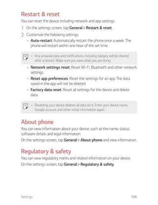 Settings 106
Restart & reset
You can reset the device including network and app settings.
1 On the settings screen, tap General Restart & reset.
2 Customize the following settings:
Auto-restart: Automatically restart the phone once a week. The
phone will restart within one hour of the set time.
Any unsaved data and notifications, including badges, will be cleared
after a restart. Make sure you save what you are doing.
Network settings reset: Reset Wi-Fi, Bluetooth and other network
settings.
Reset app preferences: Reset the settings for an app. The data
saved in the app will not be deleted.
Factory data reset: Reset all settings for the device and delete
data.
Resetting your device deletes all data on it. Enter your device name,
Google account and other initial information again.
About phone
You can view information about your device, such as the name, status,
software details and legal information.
On the settings screen, tap General About phone and view information.
Regulatory & safety
You can view regulatory marks and related information on your device.
On the settings screen, tap General Regulatory & safety.
 