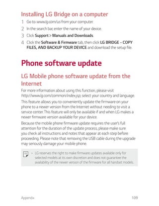 Appendix 109
Installing LG Bridge on a computer
1 Go to www.lg.com/us from your computer.
2 In the search bar, enter the name of your device.
3 Click Support Manuals and Downloads.
4 Click the Software & Firmware tab, then click LG BRIDGE - COPY
FILES, AND BACKUP YOUR DEVICE and download the setup file.
Phone software update
LG Mobile phone software update from the
Internet
For more information about using this function, please visit
http://www.lg.com/common/index.jsp, select your country and language.
This feature allows you to conveniently update the firmware on your
phone to a newer version from the Internet without needing to visit a
service center. This feature will only be available if and when LG makes a
newer firmware version available for your device.
Because the mobile phone firmware update requires the user’s full
attention for the duration of the update process, please make sure
you check all instructions and notes that appear at each step before
proceeding. Please note that removing the USB cable during the upgrade
may seriously damage your mobile phone.
LG reserves the right to make firmware updates available only for
selected models at its own discretion and does not guarantee the
availability of the newer version of the firmware for all handset models.
 