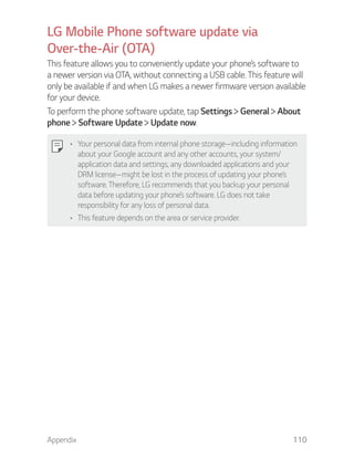 Appendix 110
LG Mobile Phone software update via
Over-the-Air (OTA)
This feature allows you to conveniently update your phone’s software to
a newer version via OTA, without connecting a USB cable. This feature will
only be available if and when LG makes a newer firmware version available
for your device.
To perform the phone software update, tap Settings General About
phone Software Update Update now.
Your personal data from internal phone storage—including information
about your Google account and any other accounts, your system/
application data and settings, any downloaded applications and your
DRM license—might be lost in the process of updating your phone’s
software. Therefore, LG recommends that you backup your personal
data before updating your phone’s software. LG does not take
responsibility for any loss of personal data.
This feature depends on the area or service provider.
 