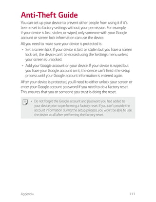 Appendix 111
Anti-Theft Guide
You can set up your device to prevent other people from using it if it's
been reset to factory settings without your permission. For example,
if your device is lost, stolen, or wiped, only someone with your Google
account or screen lock information can use the device.
All you need to make sure your device is protected is:
Set a screen lock: If your device is lost or stolen but you have a screen
lock set, the device can't be erased using the Settings menu unless
your screen is unlocked.
Add your Google account on your device: If your device is wiped but
you have your Google account on it, the device can't finish the setup
process until your Google account information is entered again.
After your device is protected, you'll need to either unlock your screen or
enter your Google account password if you need to do a factory reset.
This ensures that you or someone you trust is doing the reset.
Do not forget the Google account and password you had added to
your device prior to performing a factory reset. If you can't provide the
account information during the setup process, you won't be able to use
the device at all after performing the factory reset.
 