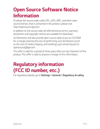 Appendix 112
Open Source Software Notice
Information
To obtain the source code under GPL, LGPL, MPL, and other open
source licenses, that is contained in this product, please visit
http://opensource.lge.com.
In addition to the source code, all referred license terms, warranty
disclaimers and copyright notices are available for download.
LG Electronics will also provide open source code to you on CD-ROM
for a charge covering the cost of performing such distribution (such
as the cost of media, shipping, and handling) upon email request to
opensource@lge.com.
This offer is valid for a period of three years after our last shipment of this
product. This offer is valid to anyone in receipt of this information.
Regulatory information
(FCC ID number, etc.)
For regulatory details, go to Settings General Regulatory & safety.
 