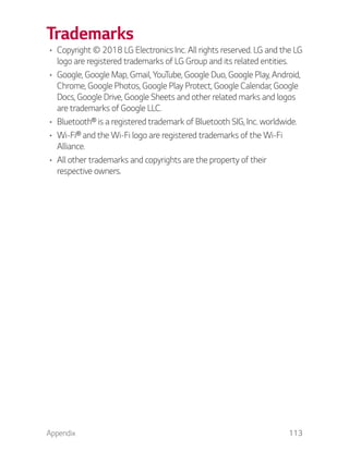 Appendix 113
Trademarks
Copyright © 2018 LG Electronics Inc. All rights reserved. LG and the LG
logo are registered trademarks of LG Group and its related entities.
Google, Google Map, Gmail, YouTube, Google Duo, Google Play, Android,
Chrome, Google Photos, Google Play Protect, Google Calendar, Google
Docs, Google Drive, Google Sheets and other related marks and logos
are trademarks of Google LLC.
Bluetooth® is a registered trademark of Bluetooth SIG, Inc. worldwide.
Wi-Fi® and the Wi-Fi logo are registered trademarks of the Wi-Fi
Alliance.
All other trademarks and copyrights are the property of their
respective owners.
 