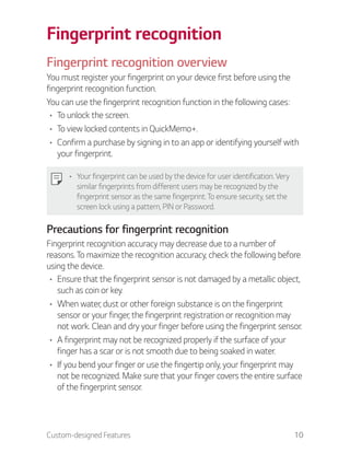 Custom-designed Features 10
Fingerprint recognition
Fingerprint recognition overview
You must register your fingerprint on your device first before using the
fingerprint recognition function.
You can use the fingerprint recognition function in the following cases:
To unlock the screen.
To view locked contents in QuickMemo+.
Confirm a purchase by signing in to an app or identifying yourself with
your fingerprint.
Your fingerprint can be used by the device for user identification. Very
similar fingerprints from different users may be recognized by the
fingerprint sensor as the same fingerprint. To ensure security, set the
screen lock using a pattern, PIN or Password.
Precautions for fingerprint recognition
Fingerprint recognition accuracy may decrease due to a number of
reasons. To maximize the recognition accuracy, check the following before
using the device.
Ensure that the fingerprint sensor is not damaged by a metallic object,
such as coin or key.
When water, dust or other foreign substance is on the fingerprint
sensor or your finger, the fingerprint registration or recognition may
not work. Clean and dry your finger before using the fingerprint sensor.
A fingerprint may not be recognized properly if the surface of your
finger has a scar or is not smooth due to being soaked in water.
If you bend your finger or use the fingertip only, your fingerprint may
not be recognized. Make sure that your finger covers the entire surface
of the fingerprint sensor.
 