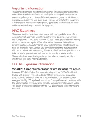 For Your Safety 119
Important Information
This user guide contains important information on the use and operation of this
device. Please read all the information carefully for optimal performance and to
prevent any damage to or misuse of the device. Any changes or modifications not
expressly approved in this user guide could void your warranty for this equipment.
Any changes or modifications not expressly approved by the manufacturer could
void the user’s authority to operate the equipment.
HAC Statement
This device has been tested and rated for use with hearing aids for some of the
wireless technologies that it uses. However, there may be some newer wireless
technologies used in this device that have not been tested yet for use with hearing
aids. It is important to try the different features of this device thoroughly and in
different locations, using your hearing aid or cochlear implant, to determine if you
hear any interfering noise. Consult your service provider or the manufacturer of
this device for information on hearing aid compatibility. If you have questions about
return or exchange policies, consult your service provider or device retailer.
This mobile phone has a Hearing Aid Mode that, when activated, may reduce
interference with some hearing aid models.
FCC RF Exposure Information
WARNING! Read this information before operating the device.
In August 1996, the Federal Communications Commission (FCC) of the United
States, with its action in Report and Order FCC 96-326, adopted an updated
safety standard for human exposure to Radio Frequency (RF) electromagnetic
energy emitted by FCC regulated transmitters. Those guidelines are consistent with
the safety standard previously set by both U.S. and international standards bodies.
The design of this device complies with the FCC guidelines and these international
standards.
 