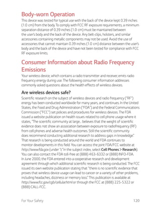 For Your Safety 120
Body-worn Operation
This device was tested for typical use with the back of the device kept 0.39 inches
the user’s body and the back of the device. Any belt-clips, holsters, and similar
accessories containing metallic components may not be used. Avoid the use of
body and the back of the device and have not been tested for compliance with FCC
RF exposure limits.
Consumer Information about Radio Frequency
Emissions
Your wireless device, which contains a radio transmitter and receiver, emits radio
frequency energy during use. The following consumer information addresses
commonly asked questions about the health effects of wireless devices.
Are wireless devices safe?
Scientific research on the subject of wireless devices and radio frequency (“RF”)
energy has been conducted worldwide for many years, and continues. In the United
States, the Food and Drug Administration (“FDA”) and the Federal Communications
Commission (“FCC”) set policies and procedures for wireless devices. The FDA
issued a website publication on health issues related to cell phone usage where it
states, “The scientific community at large… believes that the weight of scientific
evidence does not show an association between exposure to radiofrequency (RF)
from cell phones and adverse health outcomes. Still the scientific community
does recommend conducting additional research to address gaps in knowledge.”
That research is being conducted around the world and FDA continues to
monitor developments in this field. You can access the joint FDA/FCC website at
http://www.fda.gov (under “c”in the subject index, select Cell Phones Research).
You can also contact the FDA toll-free at (888) 463-6332 or (888) INFO-FDA.
In June 2000, the FDA entered into a cooperative research and development
agreement through which additional scientific research is being conducted. The FCC
issued its own website publication stating that “there is no scientific evidence that
proves that wireless device usage can lead to cancer or a variety of other problems,
including headaches, dizziness or memory loss.” This publication is available at
http://www.fcc.gov/cgb/cellular.html or through the FCC at (888) 225-5322 or
(888) CALL-FCC.
 
