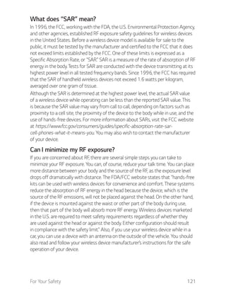 For Your Safety 121
What does “SAR” mean?
In 1996, the FCC, working with the FDA, the U.S. Environmental Protection Agency,
and other agencies, established RF exposure safety guidelines for wireless devices
in the United States. Before a wireless device model is available for sale to the
public, it must be tested by the manufacturer and certified to the FCC that it does
not exceed limits established by the FCC. One of these limits is expressed as a
Specific Absorption Rate, or “SAR.” SAR is a measure of the rate of absorption of RF
energy in the body. Tests for SAR are conducted with the device transmitting at its
highest power level in all tested frequency bands. Since 1996, the FCC has required
that the SAR of handheld wireless devices not exceed 1.6 watts per kilogram,
averaged over one gram of tissue.
Although the SAR is determined at the highest power level, the actual SAR value
of a wireless device while operating can be less than the reported SAR value. This
is because the SAR value may vary from call to call, depending on factors such as
proximity to a cell site, the proximity of the device to the body while in use, and the
use of hands-free devices. For more information about SARs, visit the FCC website
at https://www.fcc.gov/consumers/guides/specific-absorption-rate-sar-
cell-phones-what-it-means-you. You may also wish to contact the manufacturer
of your device.
Can I minimize my RF exposure?
If you are concerned about RF, there are several simple steps you can take to
minimize your RF exposure. You can, of course, reduce your talk time. You can place
more distance between your body and the source of the RF, as the exposure level
drops off dramatically with distance. The FDA/FCC website states that “hands-free
kits can be used with wireless devices for convenience and comfort. These systems
reduce the absorption of RF energy in the head because the device, which is the
source of the RF emissions, will not be placed against the head. On the other hand,
if the device is mounted against the waist or other part of the body during use,
then that part of the body will absorb more RF energy. Wireless devices marketed
in the U.S. are required to meet safety requirements regardless of whether they
are used against the head or against the body. Either configuration should result
in compliance with the safety limit.” Also, if you use your wireless device while in a
car, you can use a device with an antenna on the outside of the vehicle. You should
also read and follow your wireless device manufacturer’s instructions for the safe
operation of your device.
 