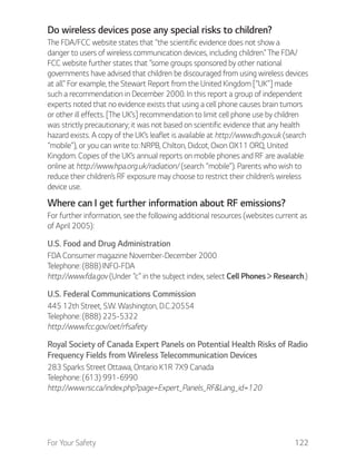 For Your Safety 122
Do wireless devices pose any special risks to children?
The FDA/FCC website states that “the scientific evidence does not show a
danger to users of wireless communication devices, including children.” The FDA/
FCC website further states that “some groups sponsored by other national
governments have advised that children be discouraged from using wireless devices
at all.” For example, the Stewart Report from the United Kingdom [“UK”] made
such a recommendation in December 2000. In this report a group of independent
experts noted that no evidence exists that using a cell phone causes brain tumors
or other ill effects. [The UK’s] recommendation to limit cell phone use by children
was strictly precautionary; it was not based on scientific evidence that any health
hazard exists. A copy of the UK’s leaflet is available at http://www.dh.gov.uk (search
“mobile”), or you can write to: NRPB, Chilton, Didcot, Oxon OX11 ORQ, United
Kingdom. Copies of the UK’s annual reports on mobile phones and RF are available
online at http://www.hpa.org.uk/radiation/ (search “mobile”). Parents who wish to
reduce their children’s RF exposure may choose to restrict their children’s wireless
device use.
Where can I get further information about RF emissions?
For further information, see the following additional resources (websites current as
of April 2005):
U.S. Food and Drug Administration
FDA Consumer magazine November-December 2000
Telephone: (888) INFO-FDA
http://www.fda.gov (Under “c” in the subject index, select Cell Phones Research.)
U.S. Federal Communications Commission
445 12th Street, S.W. Washington, D.C.20554
Telephone: (888) 225-5322
http://www.fcc.gov/oet/rfsafety
Royal Society of Canada Expert Panels on Potential Health Risks of Radio
Frequency Fields from Wireless Telecommunication Devices
283 Sparks Street Ottawa, Ontario K1R 7X9 Canada
Telephone: (613) 991-6990
http://www.rsc.ca/index.php?page=Expert_Panels_RF&Lang_id=120
 