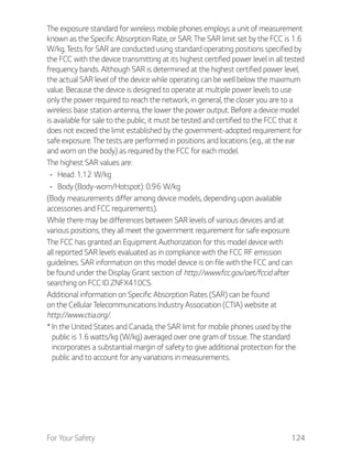 For Your Safety 124
The exposure standard for wireless mobile phones employs a unit of measurement
known as the Specific Absorption Rate, or SAR. The SAR limit set by the FCC is 1.6
W/kg. Tests for SAR are conducted using standard operating positions specified by
the FCC with the device transmitting at its highest certified power level in all tested
frequency bands. Although SAR is determined at the highest certified power level,
the actual SAR level of the device while operating can be well below the maximum
value. Because the device is designed to operate at multiple power levels to use
only the power required to reach the network, in general, the closer you are to a
wireless base station antenna, the lower the power output. Before a device model
is available for sale to the public, it must be tested and certified to the FCC that it
does not exceed the limit established by the government-adopted requirement for
safe exposure. The tests are performed in positions and locations (e.g., at the ear
and worn on the body) as required by the FCC for each model.
The highest SAR values are:
(Body measurements differ among device models, depending upon available
accessories and FCC requirements).
While there may be differences between SAR levels of various devices and at
various positions, they all meet the government requirement for safe exposure.
The FCC has granted an Equipment Authorization for this model device with
all reported SAR levels evaluated as in compliance with the FCC RF emission
guidelines. SAR information on this model device is on file with the FCC and can
be found under the Display Grant section of http://www.fcc.gov/oet/fccid after
searching on FCC ID ZNFX410CS.
Additional information on Specific Absorption Rates (SAR) can be found
on the Cellular Telecommunications Industry Association (CTIA) website at
http://www.ctia.org/.
* In the United States and Canada, the SAR limit for mobile phones used by the
public is 1.6 watts/kg (W/kg) averaged over one gram of tissue. The standard
incorporates a substantial margin of safety to give additional protection for the
public and to account for any variations in measurements.
 
