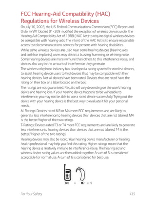 For Your Safety 125
FCC Hearing-Aid Compatibility (HAC)
Regulations for Wireless Devices
On July 10, 2003, the U.S. Federal Communications Commission (FCC) Report and
Order in WT Docket 01-309 modified the exception of wireless devices under the
Hearing Aid Compatibility Act of 1988 (HAC Act) to require digital wireless devices
be compatible with hearing-aids. The intent of the HAC Act is to ensure reasonable
access to telecommunications services for persons with hearing disabilities.
While some wireless devices are used near some hearing devices (hearing aids
and cochlear implants), users may detect a buzzing, humming, or whining noise.
Some hearing devices are more immune than others to this interference noise, and
devices also vary in the amount of interference they generate.
The wireless telephone industry has developed a rating system for wireless devices,
to assist hearing device users to find devices that may be compatible with their
hearing devices. Not all devices have been rated. Devices that are rated have the
rating on their box or a label located on the box.
The ratings are not guaranteed. Results will vary depending on the user’s hearing
device and hearing loss. If your hearing device happens to be vulnerable to
interference, you may not be able to use a rated device successfully. Trying out the
device with your hearing device is the best way to evaluate it for your personal
needs.
M-Ratings: Devices rated M3 or M4 meet FCC requirements and are likely to
generate less interference to hearing devices than devices that are not labeled. M4
is the better/higher of the two ratings.
T-Ratings: Devices rated T3 or T4 meet FCC requirements and are likely to generate
less interference to hearing devices than devices that are not labeled. T4 is the
better/ higher of the two ratings.
Hearing devices may also be rated. Your hearing device manufacturer or hearing
health professional may help you find this rating. Higher ratings mean that the
hearing device is relatively immune to interference noise. The hearing aid and
wireless device rating values are then added together. A sum of 5 is considered
acceptable for normal use. A sum of 6 is considered for best use.
 