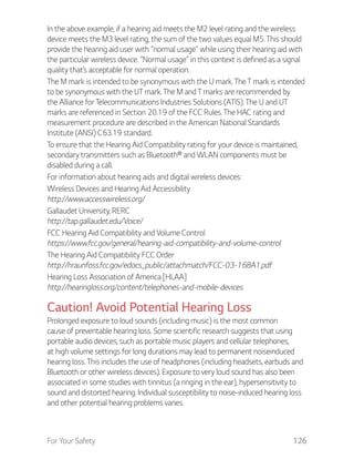 For Your Safety 126
In the above example, if a hearing aid meets the M2 level rating and the wireless
device meets the M3 level rating, the sum of the two values equal M5. This should
provide the hearing aid user with “normal usage” while using their hearing aid with
the particular wireless device. “Normal usage” in this context is defined as a signal
quality that’s acceptable for normal operation.
The M mark is intended to be synonymous with the U mark. The T mark is intended
to be synonymous with the UT mark. The M and T marks are recommended by
the Alliance for Telecommunications Industries Solutions (ATIS). The U and UT
marks are referenced in Section 20.19 of the FCC Rules. The HAC rating and
measurement procedure are described in the American National Standards
Institute (ANSI) C63.19 standard.
To ensure that the Hearing Aid Compatibility rating for your device is maintained,
secondary transmitters such as Bluetooth® and WLAN components must be
disabled during a call.
For information about hearing aids and digital wireless devices:
Wireless Devices and Hearing Aid Accessibility
http://www.accesswireless.org/
Gallaudet University, RERC
http://tap.gallaudet.edu/Voice/
FCC Hearing Aid Compatibility and Volume Control
https://www.fcc.gov/general/hearing-aid-compatibility-and-volume-control
The Hearing Aid Compatibility FCC Order
http://hraunfoss.fcc.gov/edocs_public/attachmatch/FCC-03-168A1.pdf
Hearing Loss Association of America [HLAA]
http://hearingloss.org/content/telephones-and-mobile-devices
Caution! Avoid Potential Hearing Loss
Prolonged exposure to loud sounds (including music) is the most common
cause of preventable hearing loss. Some scientific research suggests that using
portable audio devices, such as portable music players and cellular telephones,
at high volume settings for long durations may lead to permanent noiseinduced
hearing loss. This includes the use of headphones (including headsets, earbuds and
Bluetooth or other wireless devices). Exposure to very loud sound has also been
associated in some studies with tinnitus (a ringing in the ear), hypersensitivity to
sound and distorted hearing. Individual susceptibility to noise-induced hearing loss
and other potential hearing problems varies.
 