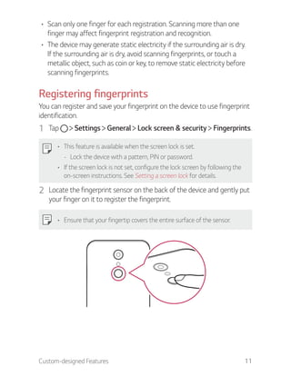 Custom-designed Features 11
Scan only one finger for each registration. Scanning more than one
finger may affect fingerprint registration and recognition.
The device may generate static electricity if the surrounding air is dry.
If the surrounding air is dry, avoid scanning fingerprints, or touch a
metallic object, such as coin or key, to remove static electricity before
scanning fingerprints.
Registering fingerprints
You can register and save your fingerprint on the device to use fingerprint
identification.
1 Tap Settings General Lock screen & security Fingerprints.
This feature is available when the screen lock is set.
- Lock the device with a pattern, PIN or password.
If the screen lock is not set, configure the lock screen by following the
on-screen instructions. See Setting a screen lock for details.
2 Locate the fingerprint sensor on the back of the device and gently put
your finger on it to register the fingerprint.
Ensure that your fingertip covers the entire surface of the sensor.
 