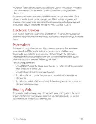 For Your Safety 128
* American National Standards Institute; National Council on Radiation Protection
and Measurements; International Commission on Non-Ionizing Radiation
Protection.
Those standards were based on comprehensive and periodic evaluations of the
relevant scientific literature. For example, over 120 scientists, engineers, and
physicians from universities, government health agencies, and industry reviewed
the available body of research to develop the ANSI Standard (C95.1).
Electronic Devices
Most modern electronic equipment is shielded from RF signals. However, certain
electronic equipment may not be shielded against the RF signals from your wireless
device.
Pacemakers
The Health Industry Manufacturers Association recommends that a minimum
separation of six (6) inches be maintained between a handheld wireless
device and a pacemaker to avoid potential interference with the pacemaker.
These recommendations are consistent with the independent research by and
recommendations of Wireless Technology Research.
Persons with pacemakers:
Should ALWAYS keep the device more than six (6) inches from their pacemaker
when the device is turned ON;
Should not carry the device in a breast pocket;
Should use the ear opposite the pacemaker to minimize the potential for
interference;
Should turn the device OFF immediately if there is any reason to suspect that
interference is taking place.
Hearing Aids
Some digital wireless devices may interfere with some hearing aids. In the event
of such interference, you may want to consult your service provider (or call the
customer service line to discuss alternatives).
 