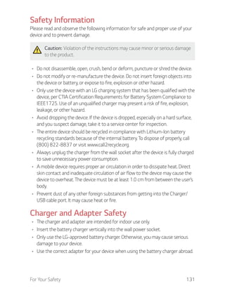 For Your Safety 131
Safety Information
Please read and observe the following information for safe and proper use of your
device and to prevent damage.
Caution: Violation of the instructions may cause minor or serious damage
to the product.
Do not disassemble, open, crush, bend or deform, puncture or shred the device.
Do not modify or re-manufacture the device. Do not insert foreign objects into
the device or battery, or expose to fire, explosion or other hazard.
Only use the device with an LG charging system that has been qualified with the
device, per CTIA Certification Requirements for Battery System Compliance to
IEEE1725. Use of an unqualified charger may present a risk of fire, explosion,
leakage, or other hazard.
Avoid dropping the device. If the device is dropped, especially on a hard surface,
and you suspect damage, take it to a service center for inspection.
The entire device should be recycled in compliance with Lithium-Ion battery
recycling standards because of the internal battery. To dispose of properly, call
(800) 822-8837 or visit www.call2recycle.org.
Always unplug the charger from the wall socket after the device is fully charged
to save unnecessary power consumption.
A mobile device requires proper air circulation in order to dissipate heat. Direct
skin contact and inadequate circulation of air flow to the device may cause the
device to overheat. The device must be at least 1.0 cm from between the user’s
body.
Prevent dust of any other foreign substances from getting into the Charger/
USB cable port. It may cause heat or fire.
Charger and Adapter Safety
The charger and adapter are intended for indoor use only.
Insert the battery charger vertically into the wall power socket.
Only use the LG-approved battery charger. Otherwise, you may cause serious
damage to your device.
Use the correct adapter for your device when using the battery charger abroad.
 