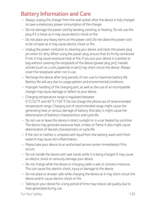 For Your Safety 132
Battery Information and Care
Always unplug the charger from the wall socket after the device is fully charged
to save unnecessary power consumption of the charger.
Do not damage the power cord by bending, twisting, or heating. Do not use the
plug if it is loose as it may cause electric shock or fire.
Do not place any heavy items on the power cord. Do not allow the power cord
to be crimped as it may cause electric shock or fire.
Unplug the power cord prior to cleaning your device, and clean the power plug
pin when it’s dirty. When using the power plug, ensure that it’s firmly connected.
If not, it may cause excessive heat or fire. If you put your device in a pocket or
bag without covering the receptacle of the device (power plug pin), metallic
articles (such as a coin, paperclip or pen) may short-circuit the device. Always
cover the receptacle when not in use.
Recharge the device after long periods of non-use to maximize battery life.
Battery life will vary due to usage pattern and environmental conditions.
Improper handling of the charging port, as well as the use of an incompatible
charger, may cause damage or defect to your device.
Charging temperature range is regulated between
0 °C/32 °F and 40 °C/104 °F. Do not charge the phone out of recommended
temperature range. Charging out of recommended range might cause the
generating heat or serious damage of battery. And also, it might cause the
deterioration of battery’s characteristics and cycle life.
Do not use or leave the device in direct sunlight or in a car heated by sunshine.
The device may generate excessive heat, smoke, or flame. It also might cause
deterioration of device’s characteristics or cycle life.
If the skin or clothes is smeared with liquid from the battery, wash with fresh
water. It may cause skin inflammation.
Please take your device to an authorized service center immediately if this
occurs.
Do not handle the device with wet hands while it is being charged. It may cause
an electric shock or seriously damage your device.
Do not charge while the device or charging cable is wet or contains moisture.
This can cause fire, electric shock, injury or damage to the device.
Do not place or answer calls while charging the device as it may short-circuit the
device and/or cause electric shock or fire.
Talking on your device for a long period of time may reduce call quality due to
heat generated during use.
 