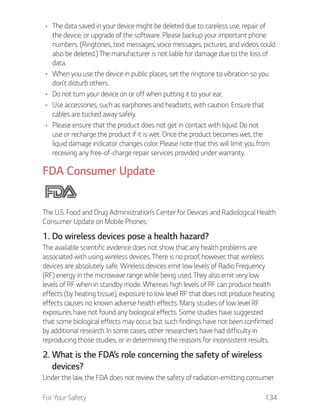 For Your Safety 134
The data saved in your device might be deleted due to careless use, repair of
the device, or upgrade of the software. Please backup your important phone
numbers. (Ringtones, text messages, voice messages, pictures, and videos could
also be deleted.) The manufacturer is not liable for damage due to the loss of
data.
When you use the device in public places, set the ringtone to vibration so you
don’t disturb others.
Do not turn your device on or off when putting it to your ear.
Use accessories, such as earphones and headsets, with caution. Ensure that
cables are tucked away safely.
Please ensure that the product does not get in contact with liquid. Do not
use or recharge the product if it is wet. Once the product becomes wet, the
liquid damage indicator changes color. Please note that this will limit you from
receiving any free-of-charge repair services provided under warranty.
FDA Consumer Update
The U.S. Food and Drug Administration’s Center for Devices and Radiological Health
Consumer Update on Mobile Phones:
1. Do wireless devices pose a health hazard?
The available scientific evidence does not show that any health problems are
associated with using wireless devices. There is no proof, however, that wireless
devices are absolutely safe. Wireless devices emit low levels of Radio Frequency
(RF) energy in the microwave range while being used. They also emit very low
levels of RF when in standby mode. Whereas high levels of RF can produce health
effects (by heating tissue), exposure to low level RF that does not produce heating
effects causes no known adverse health effects. Many studies of low level RF
exposures have not found any biological effects. Some studies have suggested
that some biological effects may occur, but such findings have not been confirmed
by additional research. In some cases, other researchers have had difficulty in
reproducing those studies, or in determining the reasons for inconsistent results.
2. What is the FDA’s role concerning the safety of wireless
devices?
Under the law, the FDA does not review the safety of radiation-emitting consumer
 