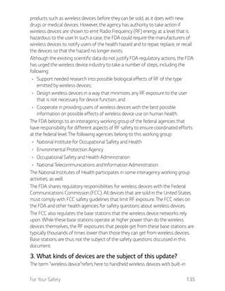 For Your Safety 135
products such as wireless devices before they can be sold, as it does with new
drugs or medical devices. However, the agency has authority to take action if
wireless devices are shown to emit Radio Frequency (RF) energy at a level that is
hazardous to the user. In such a case, the FDA could require the manufacturers of
wireless devices to notify users of the health hazard and to repair, replace, or recall
the devices so that the hazard no longer exists.
Although the existing scientific data do not justify FDA regulatory actions, the FDA
has urged the wireless device industry to take a number of steps, including the
following:
Support needed research into possible biological effects of RF of the type
emitted by wireless devices;
Design wireless devices in a way that minimizes any RF exposure to the user
that is not necessary for device function; and
Cooperate in providing users of wireless devices with the best possible
information on possible effects of wireless device use on human health.
The FDA belongs to an interagency working group of the federal agencies that
have responsibility for different aspects of RF safety to ensure coordinated efforts
at the federal level. The following agencies belong to this working group:
National Institute for Occupational Safety and Health
Environmental Protection Agency
Occupational Safety and Health Administration
National Telecommunications and Information Administration
The National Institutes of Health participates in some interagency working group
activities, as well.
The FDA shares regulatory responsibilities for wireless devices with the Federal
Communications Commission (FCC). All devices that are sold in the United States
must comply with FCC safety guidelines that limit RF exposure. The FCC relies on
the FDA and other health agencies for safety questions about wireless devices.
The FCC also regulates the base stations that the wireless device networks rely
upon. While these base stations operate at higher power than do the wireless
devices themselves, the RF exposures that people get from these base stations are
typically thousands of times lower than those they can get from wireless devices.
Base stations are thus not the subject of the safety questions discussed in this
document.
3. What kinds of devices are the subject of this update?
The term “wireless device”refers here to handheld wireless devices with built-in
 
