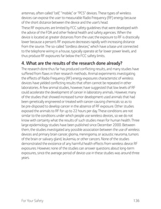 For Your Safety 136
antennas, often called “cell,” “mobile,” or “PCS” devices. These types of wireless
devices can expose the user to measurable Radio Frequency (RF) energy because
of the short distance between the device and the user’s head.
These RF exposures are limited by FCC safety guidelines that were developed with
the advice of the FDA and other federal health and safety agencies. When the
device is located at greater distances from the user, the exposure to RF is drastically
lower because a person’s RF exposure decreases rapidly with increasing distance
from the source. The so-called “cordless devices,” which have a base unit connected
to the telephone wiring in a house, typically operate at far lower power levels, and
thus produce RF exposures far below the FCC safety limits.
4. What are the results of the research done already?
The research done thus far has produced conflicting results, and many studies have
suffered from flaws in their research methods. Animal experiments investigating
the effects of Radio Frequency (RF) energy exposures characteristic of wireless
devices have yielded conflicting results that often cannot be repeated in other
laboratories. A few animal studies, however, have suggested that low levels of RF
could accelerate the development of cancer in laboratory animals. However, many
of the studies that showed increased tumor development used animals that had
been genetically engineered or treated with cancer-causing chemicals so as to
be pre-disposed to develop cancer in the absence of RF exposure. Other studies
exposed the animals to RF for up to 22 hours per day. These conditions are not
similar to the conditions under which people use wireless devices, so we do not
know with certainty what the results of such studies mean for human health. Three
large epidemiology studies have been published since December 2000. Between
them, the studies investigated any possible association between the use of wireless
devices and primary brain cancer, glioma, meningioma, or acoustic neuroma, tumors
of the brain or salivary gland, leukemia, or other cancers. None of the studies
demonstrated the existence of any harmful health effects from wireless device RF
exposures. However, none of the studies can answer questions about long-term
exposures, since the average period of device use in these studies was around three
years.
 