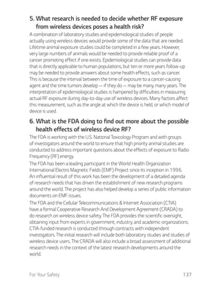 For Your Safety 137
5. What research is needed to decide whether RF exposure
from wireless devices poses a health risk?
A combination of laboratory studies and epidemiological studies of people
actually using wireless devices would provide some of the data that are needed.
Lifetime animal exposure studies could be completed in a few years. However,
very large numbers of animals would be needed to provide reliable proof of a
cancer promoting effect if one exists. Epidemiological studies can provide data
that is directly applicable to human populations, but ten or more years follow-up
may be needed to provide answers about some health effects, such as cancer.
This is because the interval between the time of exposure to a cancer-causing
agent and the time tumors develop — if they do — may be many, many years. The
interpretation of epidemiological studies is hampered by difficulties in measuring
actual RF exposure during day-to-day use of wireless devices. Many factors affect
this measurement, such as the angle at which the device is held, or which model of
device is used.
6. What is the FDA doing to find out more about the possible
health effects of wireless device RF?
The FDA is working with the U.S. National Toxicology Program and with groups
of investigators around the world to ensure that high priority animal studies are
conducted to address important questions about the effects of exposure to Radio
Frequency (RF) energy.
The FDA has been a leading participant in the World Health Organization
International Electro Magnetic Fields (EMF) Project since its inception in 1996.
An influential result of this work has been the development of a detailed agenda
of research needs that has driven the establishment of new research programs
around the world. The project has also helped develop a series of public information
documents on EMF issues.
The FDA and the Cellular Telecommunications & Internet Association (CTIA)
have a formal Cooperative Research And Development Agreement (CRADA) to
do research on wireless device safety. The FDA provides the scientific oversight,
obtaining input from experts in government, industry, and academic organizations.
CTIA-funded research is conducted through contracts with independent
investigators. The initial research will include both laboratory studies and studies of
wireless device users. The CRADA will also include a broad assessment of additional
research needs in the context of the latest research developments around the
world.
 