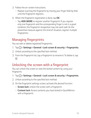 Custom-designed Features 12
3 Follow the on-screen instructions.
Repeat scanning the fingerprint by moving your finger little by little
until the fingerprint registers.
4 When the fingerprint registration is done, tap OK.
Tap ADD MORE to register another fingerprint. If you register
only one fingerprint and the corresponding finger is not in a good
condition, the fingerprint recognition may not work well. As the
preventive measure against this kind of situation, register multiple
fingerprints.
Managing fingerprints
You can edit or delete registered fingerprints.
1 Tap Settings General Lock screen & security Fingerprints.
2 Unlock according to the specified lock method.
3 From the fingerprint list, tap a fingerprint to rename it. To delete it, tap
.
Unlocking the screen with a fingerprint
You can unlock the screen or view the locked content by using your
fingerprint.
1 Tap Settings General Lock screen & security Fingerprints.
2 Unlock according to the specified lock method.
3 On the fingerprint settings screen, activate the desired function:
Screen lock: Unlock the screen with a fingerprint.
Content lock: Access contents you have locked in QuickMemo+
with a fingerprint.
 