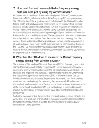 For Your Safety 138
7. How can I find out how much Radio Frequency energy
exposure I can get by using my wireless device?
All devices sold in the United States must comply with Federal Communications
Commission (FCC) guidelines that limit Radio Frequency (RF) energy exposures.
The FCC established these guidelines in consultation with the FDA and the other
federal health and safety agencies. The FCC limit for RF exposure from wireless
devices is set at a Specific Absorption Rate (SAR) of 1.6 watts per kilogram (1.6
W/kg). The FCC limit is consistent with the safety standards developed by the
Institute of Electrical and Electronic Engineering (IEEE) and the National Council on
Radiation Protection and Measurement. The exposure limit takes into consideration
the body’s ability to remove heat from the tissues that absorb energy from the
wireless device and is set well below levels known to have effects. Manufacturers
of wireless devices must report the RF exposure level for each model of device to
the FCC. The FCC website (http://www.fcc.gov/oet/rfsafety) gives directions for
locating the FCC identification number on your device so you can find your device’s
RF exposure level in the online listing.
8. What has the FDA done to measure the Radio Frequency
energy coming from wireless devices?
The Institute of Electrical and Electronic Engineers (IEEE) is developing a technical
standard for measuring the Radio Frequency (RF) energy exposure from wireless
devices and other wireless handsets with the participation and leadership of FDA
scientists and engineers. The standard, “Recommended Practice for Determining
the Spatial-Peak Specific Absorption Rate (SAR) in the Human Body Due to
Wireless Communications Devices: Experimental Techniques,” sets forth the first
consistent test methodology for measuring the rate at which RF is deposited in
the heads of wireless device users. The test method uses a tissue-simulating model
of the human head. Standardized SAR test methodology is expected to greatly
improve the consistency of measurements made at different laboratories on the
same device.
SAR is the measurement of the amount of energy absorbed in tissue, either by the
whole body or a small part of the body. It is measured in watts/kg (or milliwatts/g)
of matter. This measurement is used to determine whether a wireless device
complies with safety guidelines.
 