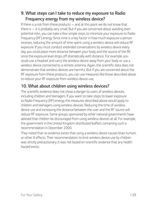 For Your Safety 139
9. What steps can I take to reduce my exposure to Radio
Frequency energy from my wireless device?
If there is a risk from these products — and at this point we do not know that
there is — it is probably very small. But if you are concerned about avoiding even
potential risks, you can take a few simple steps to minimize your exposure to Radio
Frequency (RF) energy. Since time is a key factor in how much exposure a person
receives, reducing the amount of time spent using a wireless device will reduce RF
exposure. If you must conduct extended conversations by wireless device every
day, you could place more distance between your body and the source of the RF,
since the exposure level drops off dramatically with distance. For example, you
could use a headset and carry the wireless device away from your body or use a
wireless device connected to a remote antenna. Again, the scientific data does not
demonstrate that wireless devices are harmful. But if you are concerned about the
RF exposure from these products, you can use measures like those described above
to reduce your RF exposure from wireless device use.
10. What about children using wireless devices?
The scientific evidence does not show a danger to users of wireless devices,
including children and teenagers. If you want to take steps to lower exposure
to Radio Frequency (RF) energy, the measures described above would apply to
children and teenagers using wireless devices. Reducing the time of wireless
device use and increasing the distance between the user and the RF source will
reduce RF exposure. Some groups sponsored by other national governments have
advised that children be discouraged from using wireless devices at all. For example,
the government in the United Kingdom distributed leaflets containing such a
recommendation in December 2000.
They noted that no evidence exists that using a wireless device causes brain tumors
or other ill effects. Their recommendation to limit wireless device use by children
was strictly precautionary; it was not based on scientific evidence that any health
hazard exists.
 