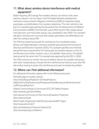 For Your Safety 140
11. What about wireless device interference with medical
equipment?
Radio Frequency (RF) energy from wireless devices can interact with some
electronic devices. For this reason, the FDA helped develop a detailed test
method to measure Electro Magnetic Interference (EMI) of implanted cardiac
pacemakers and defibrillators from wireless telephones. This test method is now
part of a standard sponsored by the Association for the Advancement of Medical
Instrumentation (AAMI). The final draft, a joint effort by the FDA, medical device
manufacturers, and many other groups, was completed in late 2000. This standard
will allow manufacturers to ensure that cardiac pacemakers and defibrillators are
safe from wireless device EMI.
The FDA has tested hearing aids for interference from handheld wireless
devices and helped develop a voluntary standard sponsored by the Institute of
Electrical and Electronic Engineers (IEEE). This standard specifies test methods
and performance requirements for hearing aids and wireless devices so that no
interference occurs when a person uses a “compatible” device and a “compatible”
hearing aid at the same time. This standard was approved by the IEEE in 2000.
The FDA continues to monitor the use of wireless devices for possible interactions
with other medical devices. Should harmful interference be found to occur, the FDA
will conduct testing to assess the interference and work to resolve the problem.
12. Where can I find additional information?
For additional information, please refer to the following resources:
FDA web page on wireless devices
http://www.fda.gov/Radiation-EmittingProducts/
RadiationEmittingProductsandProcedures/HomeBusinessandEntertainment/
CellPhones/default.htm
Federal Communications Commission (FCC) RF Safety Program
http://www.fcc.gov/oet/rfsafety
International Commission on Non-lonizing Radiation Protection
http://www.icnirp.de
World Health Organization (WHO) International EMF Project
http://www.who.int/emf
National Radiological Protection Board (UK)
http://www.hpa.org.uk/radiation/
 