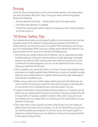 For Your Safety 141
Driving
Check the laws and regulations on the use of wireless devices in the areas where
you drive and always obey them. Also, if using your device while driving, please
observe the following:
Give full attention to driving -- driving safely is your first responsibility;
Use hands-free operation, if available;
Pull off the road and park before making or answering a call if driving conditions
or the law require it.
10 Driver Safety Tips
Your wireless device gives you the powerful ability to communicate by voice almost
anywhere, anytime. An important responsibility accompanies the benefits of
wireless devices, one that every user must uphold. When operating a car, driving is
your first responsibility. When using your wireless device behind the wheel of a car,
practice good common sense and remember the following tips:
1. Get to know your wireless device and its features, such as speed dial and redial.
Carefully read your instruction manual and learn to take advantage of valuable
features most devices offer, including automatic redial and memory. Also, work
to memorize the device keypad so you can use the speed dial function without
taking your attention off the road.
2. When available, use a hands-free device. A number of hands-free wireless device
accessories are readily available today. Whether you choose an installed mounted
device for your wireless device or a speaker phone accessory, take advantage of
these devices if available to you.
3. Make sure you place your wireless device within easy reach and where you can
reach it without removing your eyes from the road. If you get an incoming call at
an inconvenient time, if possible, let your voicemail answer it for you.
4. Suspend conversations during hazardous driving conditions or situations. Let the
person you are speaking with know you are driving; if necessary, suspend the call
in heavy traffic or hazardous weather conditions. Rain, sleet, snow, and ice can
be hazardous, but so is heavy traffic. As a driver, your first responsibility is to pay
attention to the road.
5. Don’t take notes or look up phone numbers while driving. If you are reading an
address book or business card, or writing a “to-do” list while driving a car, you are
not watching where you are going. It is common sense. Do not get caught in a
dangerous situation because you are reading or writing and not paying attention
to the road or nearby vehicles.
 