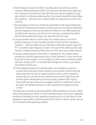 For Your Safety 142
6. Dial sensibly and assess the traffic; if possible, place calls when you are not
moving or before pulling into traffic. Try to plan your calls before you begin your
trip or attempt to coincide your calls with times you may be stopped at a stop
sign, red light, or otherwise stationary. But if you need to dial while driving, follow
this simple tip -- dial only a few numbers, check the road and your mirrors, then
continue.
7. Do not engage in stressful or emotional conversations that may be distracting.
Stressful or emotional conversations and driving do not mix; they are distracting
and even dangerous when you are behind the wheel of a car. Make people you
are talking with aware you are driving and if necessary, suspend conversations
which have the potential to divert your attention from the road.
8. Use your wireless device to call for help. Your wireless device is one of the
greatest tools you can own to protect yourself and your family in dangerous
situations -- with your device at your side, help is only three numbers away. Dial
911 or another local emergency number in the case of fire, traffic accident, road
hazard, or medical emergency. Remember, it’s a free call on your wireless device!
9. Use your wireless device to help others in emergencies. Your wireless device
provides you a perfect opportunity to be a “Good Samaritan” in your community.
If you see an auto accident, crime in progress or other serious emergency where
lives are in danger, call 911 or another local emergency number, as you would
want others to do for you.
10. Call roadside assistance or a special wireless non-emergency assistance
number when necessary. Certain situations you encounter while driving may
require attention, but are not urgent enough to merit a call for emergency
services. But you can still use your wireless device to lend a hand. If you see
a broken-down vehicle posing no serious hazard, a broken traffic signal, a
minor traffic accident where no one appears injured or a vehicle you know to
be stolen, call roadside assistance or other special non-emergency wireless
number.
The above tips are meant as general guidelines. Before deciding to use your mobile
device while operating a vehicle, it is recommended that you consult your applicable
jurisdiction’s local laws or other regulations regarding such use. Such laws or other
regulations may prohibit or otherwise restrict the manner in which a driver may use
his or her device while operating a vehicle.
 