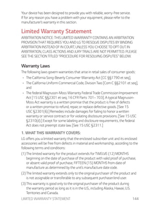 LIMITED WARRANTY STATEMENT 144
Your device has been designed to provide you with reliable, worry-free service.
If for any reason you have a problem with your equipment, please refer to the
manufacturer’s warranty in this section.
Limited Warranty Statement
ARBITRATION NOTICE: THIS LIMITED WARRANTY CONTAINS AN ARBITRATION
PROVISION THAT REQUIRES YOU AND LG TO RESOLVE DISPUTES BY BINDING
ARBITRATION INSTEAD OF IN COURT, UNLESS YOU CHOOSE TO OPT OUT. IN
ARBITRATION, CLASS ACTIONS AND JURY TRIALS ARE NOT PERMITTED. PLEASE
SEE THE SECTION TITLED “PROCEDURE FOR RESOLVING DISPUTES” BELOW.
Warranty Laws
The following laws govern warranties that arise in retail sales of consumer goods:
The California Song-Beverly Consumer Warranty Act [CC §§1790 et seq],
The California Uniform Commercial Code, Division Two [Com C §§2101 et seq],
and
The federal Magnuson-Moss Warranty Federal Trade Commission Improvement
Act [15 USC §§2301 et seq; 16 CFR Parts 701–703]. A typical Magnuson-
Moss Act warranty is a written promise that the product is free of defects
or a written promise to refund, repair, or replace defective goods. [See 15
USC §2301(6).] Remedies include damages for failing to honor a written
warranty or service contract or for violating disclosure provisions. [See 15 USC
§2310(d).] Except for some labeling and disclosure requirements, the federal
Act does not preempt state law. [See 15 USC §2311.]
1. WHAT THIS WARRANTY COVERS:
LG offers you a limited warranty that the enclosed subscriber unit and its enclosed
accessories will be free from defects in material and workmanship, according to the
following terms and conditions:
(1) The limited warranty for the product extends for TWELVE (12) MONTHS
beginning on the date of purchase of the product with valid proof of purchase,
or absent valid proof of purchase, FIFTEEN (15) MONTHS from date of
manufacture as determined by the unit’s manufacture date code.
(2) The limited warranty extends only to the original purchaser of the product and
is not assignable or transferable to any subsequent purchaser/end user.
(3) This warranty is good only to the original purchaser of the product during
the warranty period as long as it is in the U.S., including Alaska, Hawaii, U.S.
Territories and Canada.
 