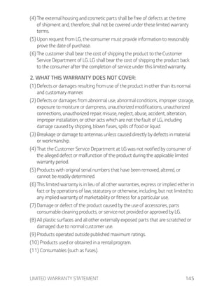 LIMITED WARRANTY STATEMENT 145
(4) The external housing and cosmetic parts shall be free of defects at the time
of shipment and, therefore, shall not be covered under these limited warranty
terms.
(5) Upon request from LG, the consumer must provide information to reasonably
prove the date of purchase.
(6) The customer shall bear the cost of shipping the product to the Customer
Service Department of LG. LG shall bear the cost of shipping the product back
to the consumer after the completion of service under this limited warranty.
2. WHAT THIS WARRANTY DOES NOT COVER:
(1) Defects or damages resulting from use of the product in other than its normal
and customary manner.
(2) Defects or damages from abnormal use, abnormal conditions, improper storage,
exposure to moisture or dampness, unauthorized modifications, unauthorized
connections, unauthorized repair, misuse, neglect, abuse, accident, alteration,
improper installation, or other acts which are not the fault of LG, including
damage caused by shipping, blown fuses, spills of food or liquid.
(3) Breakage or damage to antennas unless caused directly by defects in material
or workmanship.
(4) That the Customer Service Department at LG was not notified by consumer of
the alleged defect or malfunction of the product during the applicable limited
warranty period.
(5) Products with original serial numbers that have been removed, altered, or
cannot be readily determined.
(6) This limited warranty is in lieu of all other warranties, express or implied either in
fact or by operations of law, statutory or otherwise, including, but not limited to
any implied warranty of marketability or fitness for a particular use.
(7) Damage or defect of the product caused by the use of accessories, parts
consumable cleaning products, or service not provided or approved by LG.
(8) All plastic surfaces and all other externally exposed parts that are scratched or
damaged due to normal customer use.
(9) Products operated outside published maximum ratings.
(10) Products used or obtained in a rental program.
(11) Consumables (such as fuses).
 